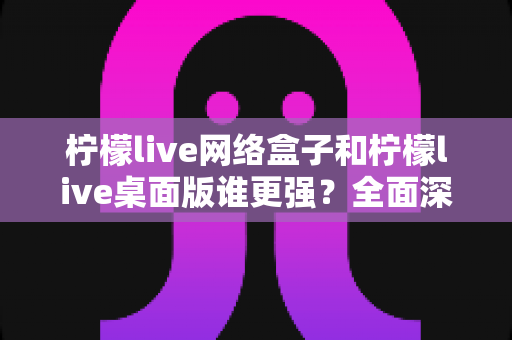 柠檬live网络盒子和柠檬live桌面版谁更强？全面深度对比评测助你找到最适合的观看方案