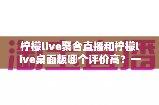 柠檬live聚合直播和柠檬live桌面版哪个评价高?一篇看懂两款版本口碑差异的深度对比 柠檬live聚合直播和柠檬live桌面版哪个评价高?一篇看懂两款版本口碑差异的深度对比