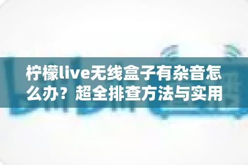 柠檬live无线盒子有杂音怎么办?超全排查方法与实用解决方案一次讲清 柠檬live无线盒子有杂音怎么办?超全排查方法与实用解决方案一次讲清