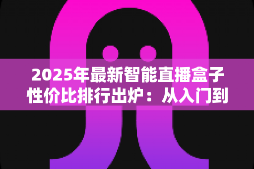 2025年最新智能直播盒子性价比排行出炉:从入门到专业,手把手教你选出最值得入手的直播神器 2025年最新智能直播盒子性价比排行出炉:从入门到专业,手把手教你选出最值得入手的直播神器
