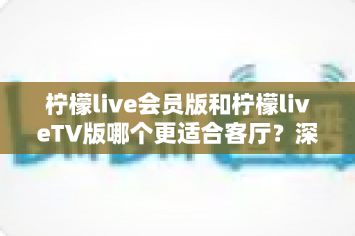 柠檬live会员版和柠檬liveTV版哪个更适合客厅？深度对比帮你选对大屏观影方案