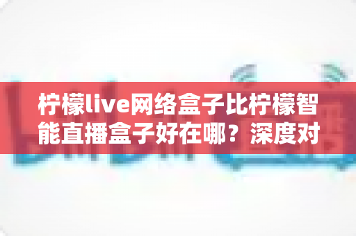 柠檬live网络盒子比柠檬智能直播盒子好在哪？深度对比解析，帮你选对不选贵