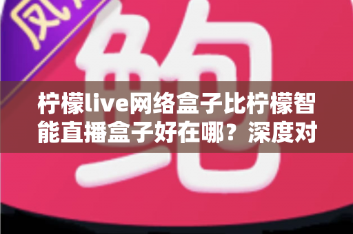 柠檬live网络盒子比柠檬智能直播盒子好在哪？深度对比解析，帮你选对不选贵