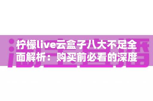 柠檬live云盒子八大不足全面解析:购买前必看的深度避坑测评指南 柠檬live云盒子八大不足全面解析:购买前必看的深度避坑测评指南