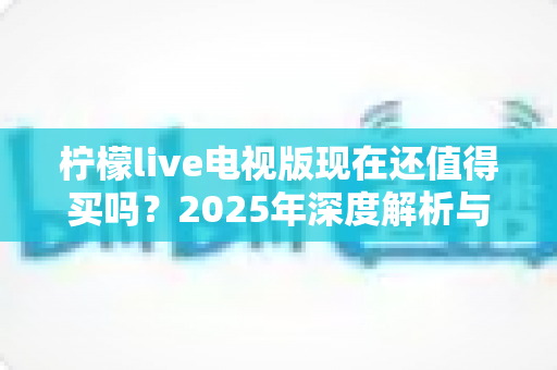 柠檬live电视版现在还值得买吗？2025年深度解析与购买决策指南