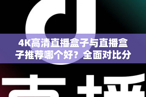 4K高清直播盒子与直播盒子推荐哪个好？全面对比分析助你轻松选购不踩坑