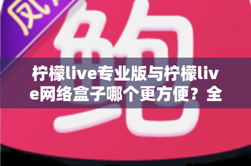 柠檬live专业版与柠檬live网络盒子哪个更方便?全方位对比测评帮你找到最适合的观影方案 柠檬live专业版与柠檬live网络盒子哪个更方便?全方位对比测评帮你找到最适合的观影方案