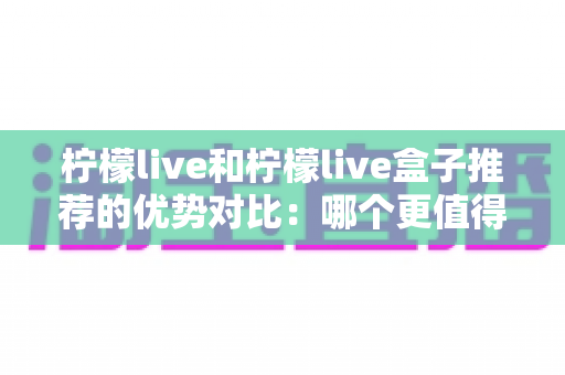 柠檬live和柠檬live盒子推荐的优势对比:哪个更值得入手?看完这篇你就懂了 柠檬live和柠檬live盒子推荐的优势对比:哪个更值得入手?看完这篇你就懂了