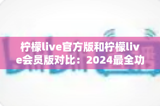 柠檬live官方版和柠檬live会员版对比:2024最全功能、价格与体验深度评测指南 柠檬live官方版和柠檬live会员版对比:2024最全功能、价格与体验深度评测指南