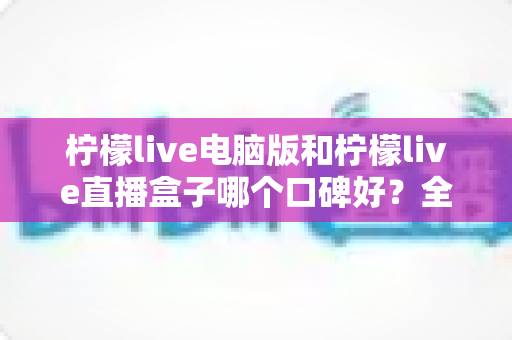 柠檬live电脑版和柠檬live直播盒子哪个口碑好？全方位对比评测助你选出更适合自己的观看方案