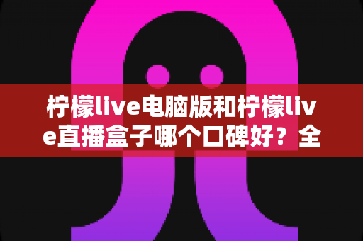 柠檬live电脑版和柠檬live直播盒子哪个口碑好？全方位对比评测助你选出更适合自己的观看方案