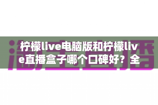 柠檬live电脑版和柠檬live直播盒子哪个口碑好？全方位对比评测助你选出更适合自己的观看方案