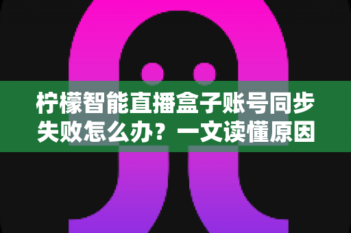 柠檬智能直播盒子账号同步失败怎么办?一文读懂原因排查与快速修复技巧 柠檬智能直播盒子账号同步失败怎么办?一文读懂原因排查与快速修复技巧