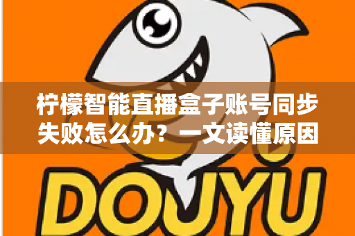 柠檬智能直播盒子账号同步失败怎么办?一文读懂原因排查与快速修复技巧 柠檬智能直播盒子账号同步失败怎么办?一文读懂原因排查与快速修复技巧