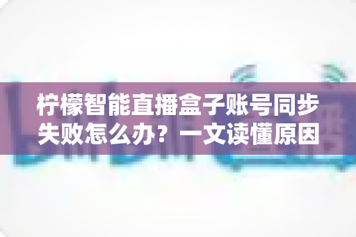 柠檬智能直播盒子账号同步失败怎么办?一文读懂原因排查与快速修复技巧 柠檬智能直播盒子账号同步失败怎么办?一文读懂原因排查与快速修复技巧