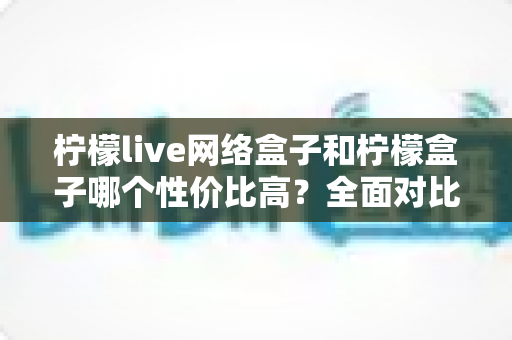 柠檬live网络盒子和柠檬盒子哪个性价比高？全面对比评测与选购指南