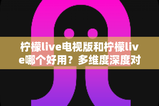 柠檬live电视版和柠檬live哪个好用？多维度深度对比帮你找到最适合的版本