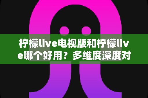 柠檬live电视版和柠檬live哪个好用？多维度深度对比帮你找到最适合的版本