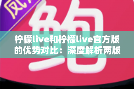 柠檬live和柠檬live官方版的优势对比：深度解析两版本差异，助你选出更安全流畅的直播体验