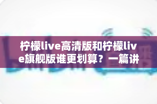 柠檬live高清版和柠檬live旗舰版谁更划算?一篇讲透的选购对比指南 柠檬live高清版和柠檬live旗舰版谁更划算?一篇讲透的选购对比指南