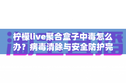 柠檬live聚合盒子中毒怎么办?病毒清除与安全防护完全指南 柠檬live聚合盒子中毒怎么办?病毒清除与安全防护完全指南