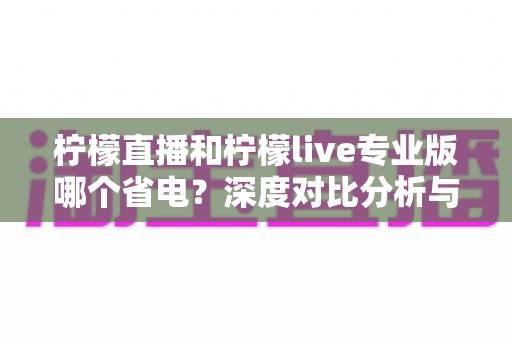 柠檬直播和柠檬live专业版哪个省电？深度对比分析与省电技巧全攻略