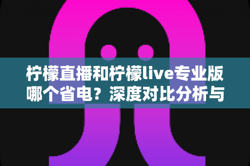 柠檬直播和柠檬live专业版哪个省电？深度对比分析与省电技巧全攻略