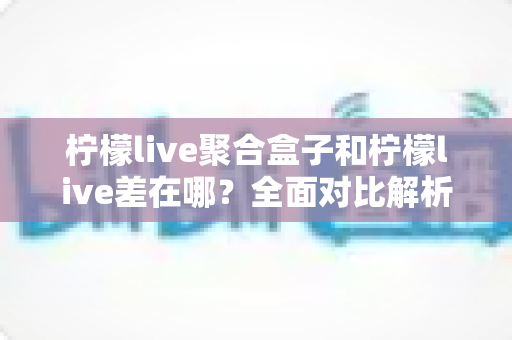 柠檬live聚合盒子和柠檬live差在哪?全面对比解析,助你轻松选出理想观影方案 柠檬live聚合盒子和柠檬live差在哪?全面对比解析,助你轻松选出理想观影方案