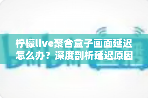 柠檬live聚合盒子画面延迟怎么办?深度剖析延迟原因与高效解决技巧全攻略 柠檬live聚合盒子画面延迟怎么办?深度剖析延迟原因与高效解决技巧全攻略