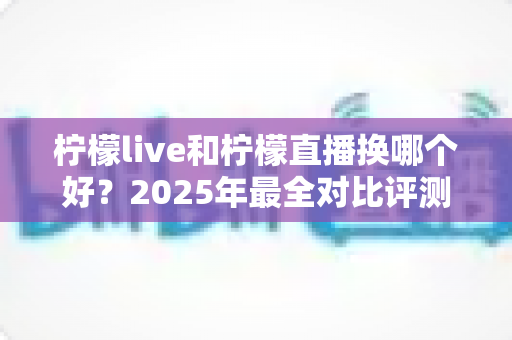柠檬live和柠檬直播换哪个好？2025年最全对比评测与选择指南