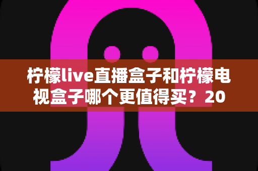 柠檬live直播盒子和柠檬电视盒子哪个更值得买？2025年最全选购对比与避坑指南