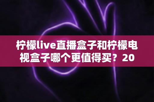 柠檬live直播盒子和柠檬电视盒子哪个更值得买？2025年最全选购对比与避坑指南