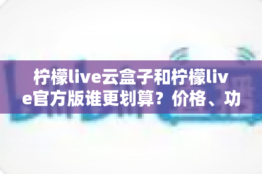 柠檬live云盒子和柠檬live官方版谁更划算?价格、功能、体验全方位对比指南 柠檬live云盒子和柠檬live官方版谁更划算?价格、功能、体验全方位对比指南
