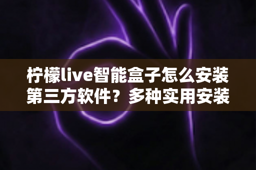 柠檬live智能盒子怎么安装第三方软件？多种实用安装方法详解与常见问题全攻略