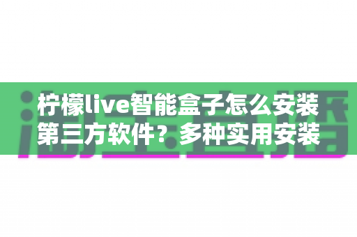 柠檬live智能盒子怎么安装第三方软件？多种实用安装方法详解与常见问题全攻略