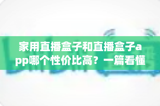 家用直播盒子和直播盒子app哪个性价比高？一篇看懂优劣势的实用选购指南