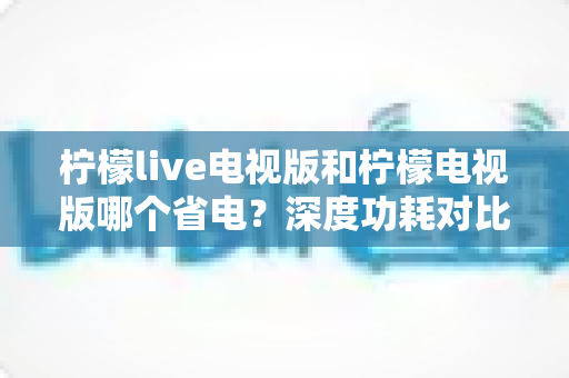 柠檬live电视版和柠檬电视版哪个省电？深度功耗对比分析与省电优化全攻略