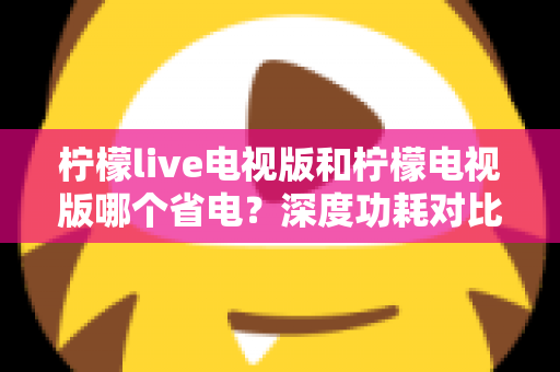 柠檬live电视版和柠檬电视版哪个省电？深度功耗对比分析与省电优化全攻略