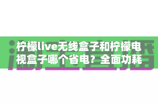 柠檬live无线盒子和柠檬电视盒子哪个省电？全面功耗对比与省电选购终极指南