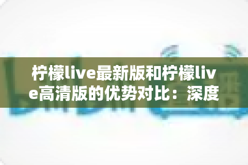 柠檬live最新版和柠檬live高清版的优势对比：深度解析两大版本差异，助你选出最佳观看方案