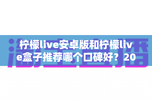 柠檬live安卓版和柠檬live盒子推荐哪个口碑好？2024最新全面对比评测与选购指南