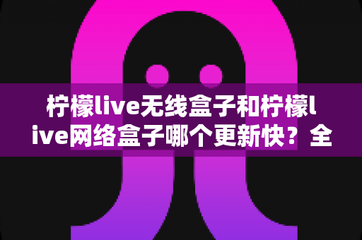 柠檬live无线盒子和柠檬live网络盒子哪个更新快?全面对比解析与选购升级指南 柠檬live无线盒子和柠檬live网络盒子哪个更新快?全面对比解析与选购升级指南