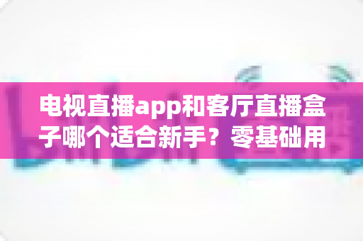 电视直播app和客厅直播盒子哪个适合新手?零基础用户的最优选型与使用指南 电视直播app和客厅直播盒子哪个适合新手?零基础用户的最优选型与使用指南