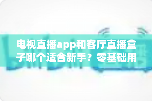 电视直播app和客厅直播盒子哪个适合新手？零基础用户的最优选型与使用指南