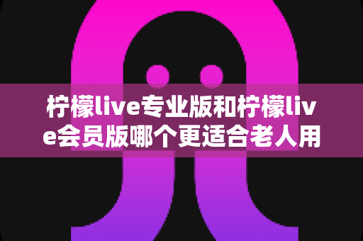 柠檬live专业版和柠檬live会员版哪个更适合老人用？一篇讲透的实用选购指南