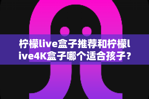 柠檬live盒子推荐和柠檬live4K盒子哪个适合孩子？家长必看的选购对比指南