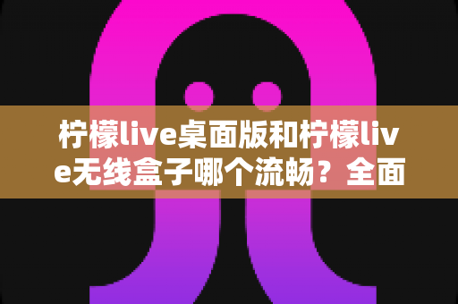 柠檬live桌面版和柠檬live无线盒子哪个流畅？全面对比分析与选购指南