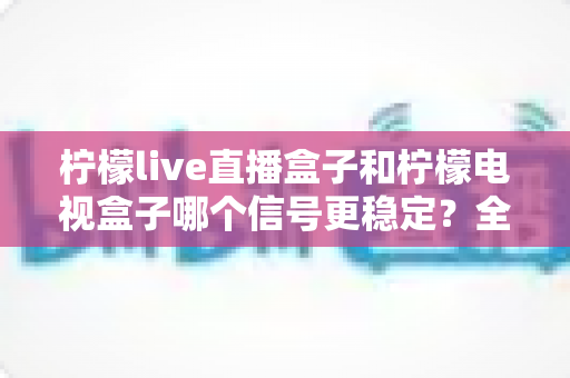 柠檬live直播盒子和柠檬电视盒子哪个信号更稳定？全面深度对比评测与选购指南