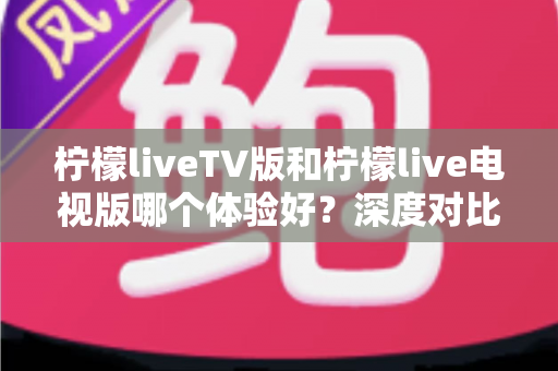柠檬liveTV版和柠檬live电视版哪个体验好?深度对比帮你选出更适合的电视直播应用 柠檬liveTV版和柠檬live电视版哪个体验好?深度对比帮你选出更适合的电视直播应用