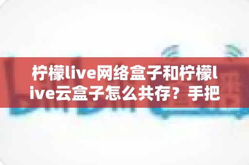 柠檬live网络盒子和柠檬live云盒子怎么共存？手把手教你双版本同时安装使用的完整攻略